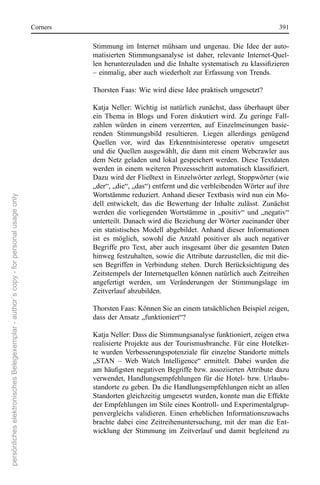 corners                                                                         391

                                                                                                 stimmung  im  Internet  mühsam  und  ungenau.  Die  Idee  der  auto-
                                                                                                 matisierten  stimmungsanalyse  ist  daher,  relevante  Internet-Quel-
                                                                                                 len herunterzuladen und die Inhalte systematisch zu klassifizieren
                                                                                                 – einmalig, aber auch wiederholt zur erfassung von Trends.

                                                                                                 Thorsten Faas: Wie wird diese Idee praktisch umgesetzt?

                                                                                                 Katja  neller:  Wichtig  ist  natürlich  zunächst,  dass  überhaupt  über 
                                                                                                 ein  Thema  in  Blogs  und  Foren  diskutiert  wird.  Zu  geringe  Fall-
                                                                                                 zahlen  würden  in  einem  verzerrten,  auf  einzelmeinungen  basie-
                                                                                                 renden  stimmungsbild  resultieren.  Liegen  allerdings  genügend 
                                                                                                 Quellen  vor,  wird  das  erkenntnisinteresse  operativ  umgesetzt 
                                                                                                 und  die  Quellen  ausgewählt,  die  dann  mit  einem Webcrawler  aus 
                                                                                                 dem netz geladen und lokal gespeichert werden. Diese Textdaten 
                                                                                                 werden in einem weiteren Prozessschritt automatisch klassifiziert.
                                                                                                 Dazu wird der Fließtext in einzelwörter zerlegt, stoppwörter (wie 
                                                                                                 „der“, „die“, „das“) entfernt und die verbleibenden Wörter auf ihre 
                                                                                                 Wortstämme reduziert. Anhand dieser Textbasis wird nun ein Mo-
persönliches elektronisches Belegexemplar - author´s copy - for personal usage only




                                                                                                 dell  entwickelt,  das  die  Bewertung  der  Inhalte  zulässt.  Zunächst 
                                                                                                 werden  die  vorliegenden  Wortstämme  in  „positiv“  und  „negativ“ 
                                                                                                 unterteilt. Danach wird die Beziehung der Wörter zueinander über 
                                                                                                 ein  statistisches  Modell  abgebildet. Anhand  dieser  Informationen 
                                                                                                 ist  es  möglich,  sowohl  die  Anzahl  positiver  als  auch  negativer 
                                                                                                 Begriffe  pro  Text,  aber  auch  insgesamt  über  die  gesamten  Daten 
                                                                                                 hinweg festzuhalten, sowie die Attribute darzustellen, die mit die-
                                                                                                 sen  Begriffen  in  Verbindung  stehen.  Durch  Berücksichtigung  des 
                                                                                                 Zeitstempels der Internetquellen können natürlich auch Zeitreihen 
                                                                                                 angefertigt  werden,  um  Veränderungen  der  stimmungslage  im 
                                                                                                 Zeitverlauf abzubilden.

                                                                                                 Thorsten Faas: Können sie an einem tatsächlichen Beispiel zeigen, 
                                                                                                 dass der Ansatz „funktioniert“?

                                                                                                 Katja neller: Dass die stimmungsanalyse funktioniert, zeigen etwa 
                                                                                                 realisierte  Projekte  aus  der  Tourismusbranche.  Für  eine  Hotelket-
                                                                                                 te  wurden  Verbesserungspotenziale  für  einzelne  standorte  mittels 
                                                                                                 „sTAn  –  Web  Watch  Intelligence“  ermittelt.  Dabei  wurden  die 
                                                                                                 am häufigsten negativen Begriffe bzw. assoziierten Attribute dazu
                                                                                                 verwendet,  Handlungsempfehlungen  für  die  Hotel-  bzw.  Urlaubs-
                                                                                                 standorte zu geben. Da die Handlungsempfehlungen nicht an allen 
                                                                                                 standorten gleichzeitig umgesetzt wurden, konnte man die effekte 
                                                                                                 der empfehlungen im stile eines Kontroll- und experimentalgrup-
                                                                                                 penvergleichs  validieren.  einen  erheblichen  Informationszuwachs 
                                                                                                 brachte  dabei  eine  Zeitreihenuntersuchung,  mit  der  man  die  ent-
                                                                                                 wicklung  der  stimmung  im  Zeitverlauf  und  damit  begleitend  zu 
 
