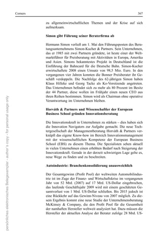 corners                                                                          367

                                                                                                 zu  allgemeinwirtschaftlichen  Themen  und  der  Krise  auf  sich 
                                                                                                 aufmerksam. 

                                                                                                 Simon gibt Führung seiner Beraterfirma ab

                                                                                                 Hermann simon verließ am 1. Mai den Führungsposten des Bera-
                                                                                                 tungsunternehmens simon-Kucher & Partners. sein Unternehmen, 
                                                                                                 das  er  1985  mit  zwei  Partnern  gründete,  ist  heute  einer  der Welt-
                                                                                                 marktführer für Preisberatung mit Aktivitäten in europa, Amerika 
                                                                                                 und  Asien.  simons  bekanntestes  Projekt  in  Deutschland  ist  die 
                                                                                                 einführung  der  Bahncard  für  die  Deutsche  Bahn.  simon-Kucher 
                                                                                                 erwirtschaftete  2008  einen  Umsatz  von  98,5  Mio.  euro.  In  den 
                                                                                                 vergangenen  vier  Jahren  konnten  die  Bonner  Preisberater  ihr  Ge-
                                                                                                 schäft  verdoppeln.  Die  nachfolge  des  62-jährigen  simon  haben 
                                                                                                 Klaus  Hilleke  und  Georg  Tacke  als  Ko-Vorsitzende  angetreten. 
                                                                                                 Das Unternehmen befindet sich zu mehr als 80 Prozent im Besitz
                                                                                                 der  44  Partner,  diese  wollen  im  Frühjahr  einen  neuen  ceo  aus 
                                                                                                 ihren reihen bestimmen. simon wird als chairman ohne operative 
persönliches elektronisches Belegexemplar - author´s copy - for personal usage only




                                                                                                 Verantwortung im Unternehmen bleiben. 

                                                                                                 Horváth & Partners und Wissenschaftler der European
                                                                                                 Business School gründen Innovationsberatung

                                                                                                 Die Innovationskraft in Unternehmen zu stärken – dies haben sich 
                                                                                                 die  Innovation  navigators  zur Aufgabe  gemacht.  Die  neue  Toch-
                                                                                                 tergesellschaft  der  Managementberatung  Horváth  &  Partners  ver-
                                                                                                 knüpft das eigene Know-how im Bereich Innovationsmanagement 
                                                                                                 mit  der  wissenschaftlichen  Kompetenz  der  european  Business 
                                                                                                 school  (eBs)  zu  diesem  Thema.  Die  spezialisten  sehen  aktuell 
                                                                                                 in vielen Unternehmen einen erhöhten Bedarf nach steigerung der 
                                                                                                 Innovationskraft. Gerade in der derzeit schwierigen Lage gelte es, 
                                                                                                 neue Wege zu finden und zu beschreiten.

                                                                                                 Autoindustrie: Branchenkonsolidierung unausweichlich

                                                                                                 Der Gesamtgewinn (Profit Pool) der weltweiten Automobilindus-
                                                                                                 trie ist im Zuge der Finanz- und Wirtschaftskrise im vergangenen 
                                                                                                 Jahr  von  52  Mrd.  (2007)  auf  17  Mrd.  Us-Dollar  eingebrochen, 
                                                                                                 das  laufende  Geschäftsjahr  2009  wird  mit  einem  geschätzten  Ge-
                                                                                                 samtverlust  von  1  Mrd.  Us-Dollar  schließen.  Bis  2015  jedoch  ist 
                                                                                                 eine rückkehr auf das Gewinn-niveau von 2007 möglich. Zu die-
                                                                                                 sem ergebnis kommt eine neue studie der Unternehmensberatung 
                                                                                                 McKinsey & Company, die den Profit Pool für die Gesamtheit
                                                                                                 der namhaften Hersteller weltweit analysiert hat. Dazu müssen die 
                                                                                                 Hersteller der aktuellen Analyse der Berater zufolge 28 Mrd. Us-
 