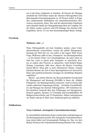 corners                                                                               369

                                                                                                      um  in  der  Krise  erfolgreich  zu  bestehen.  40  Prozent  der  Manager 
                                                                                                      unterhalb der ceo-ebene trauen der obersten Führungsebene kein 
                                                                                                      überzeugendes Krisenmanagement zu. 46 Prozent stellen in Frage, 
                                                                                                      dass  entsprechende  Maßnahmen  mit  unternehmensinternen  res-
                                                                                                      sourcen umzusetzen wären. Das sind die alarmierenden ergebnisse 
                                                                                                      einer aktuellen studie der strategieberatung Booz & company. Für 
                                                                                                      die  studie  wurden  weltweit  rund  830  Manager  der  obersten  Füh-
                                                                                                      rungsebene, davon 133 aus dem deutschsprachigen raum, befragt.


                                                                                      Forschung

                                                                                                      McKinsey, oder ...?

                                                                                                      Wenn  Führungskräfte  mit  dem  Gedanken  spielen,  einen  Unter-
                                                                                                      nehmensberater  einzuschalten,  kommt  die  größte  Management-
                                                                                                      beratung  der  Welt  fast  wie  von  selbst  in  die  engere  Wahl.  Keine 
                                                                                                      Frage, McKinsey zählt zu den „champions“ des Beratungsmarktes 
persönliches elektronisches Belegexemplar - author´s copy - for personal usage only




                                                                                                      – zu der kleinen Schar von Consultingfirmen, die jeder sofort im
                                                                                                      sinn  hat,  wenn  es  darum  geht,  strategien  zu  entwickeln,  Kos-
                                                                                                      ten  zu  senken  oder  Prozesse  zu  optimieren. Auch  roland  Berger 
                                                                                                      strategy  consultants  zählt  dazu,  ebenso  die  Boston  consulting 
                                                                                                      Group  (BcG).  Doch  gibt  es  auch  Alternativen?  Kleine,  weniger 
                                                                                                      bekannte Berater, die sich in ihren spezialgebieten mit innovativen 
                                                                                                      Ideen und ergebnisorientierten Lösungen als ebenbürtige ratgeber 
                                                                                                      empfehlen?
                                                                                                         Bereits  zum dritten Mal hat die Wissenschaftliche Gesellschaft 
                                                                                                      für  Management  und  Beratung  (WGMB)  in  Bonn  die  „Hidden 
                                                                                                      champions“ des Beratungsmarktes analysiert. Auch in diesem Jahr 
                                                                                                      wurden zahlreiche Topmanager befragt – Vorstände, Geschäftsfüh-
                                                                                                      rer und Manager der obersten Führungsebene. 249 Teilnehmer ha-
                                                                                                      ben  detailliert Auskunft  über  ihre  erfahrungen  mit  Management-
                                                                                                      beratern gegeben, darunter 112 Vorstände und Geschäftsführer, 89 
                                                                                                      Budgetverantwortliche und 23 Projektleiter. nähere Informationen 
                                                                                                      zur studie sind per e-Mail unter studien@wgmb.org erhältlich.


                                                                                      Publikationen

                                                                                                      Neues Lehrbuch „Strategische Unternehmensberatung“

                                                                                                      In wirtschaftlich turbulenten Zeiten werden hohe Anforderungen an 
                                                                                                      die Beratungsbranche gestellt. Die strategische Unternehmensbera-
                                                                                                      tung  nimmt  dabei  eine  herausragende  stellung  ein.  Das  von  dem 
                                                                                                      Bonner Professor für Unternehmensberatung Dietmar Fink verfass-
 