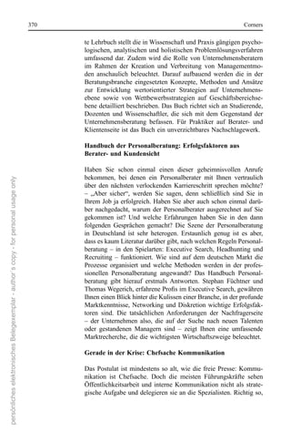370                                                                      corners

                                                                                             te Lehrbuch stellt die in Wissenschaft und Praxis gängigen psycho-
                                                                                             logischen, analytischen und holistischen Problemlösungsverfahren 
                                                                                             umfassend  dar.  Zudem  wird  die  rolle  von  Unternehmensberatern 
                                                                                             im  rahmen  der  Kreation  und  Verbreitung  von  Managementmo-
                                                                                             den  anschaulich  beleuchtet.  Darauf  aufbauend  werden  die  in  der 
                                                                                             Beratungsbranche  eingesetzten  Konzepte,  Methoden  und Ansätze 
                                                                                             zur  entwicklung  wertorientierter  strategien  auf  Unternehmens-
                                                                                             ebene  sowie  von  Wettbewerbsstrategien  auf  Geschäftsbereichse-
                                                                                             bene detailliert beschrieben. Das Buch richtet sich an studierende, 
                                                                                             Dozenten  und  Wissenschaftler,  die  sich  mit  dem  Gegenstand  der 
                                                                                             Unternehmensberatung  befassen.  Für  Praktiker  auf  Berater-  und 
                                                                                             Klientenseite ist das Buch ein unverzichtbares nachschlagewerk.

                                                                                             Handbuch der Personalberatung: Erfolgsfaktoren aus
                                                                                             Berater- und Kundensicht

                                                                                             Haben  sie  schon  einmal  einen  dieser  geheimnisvollen  Anrufe 
                                                                                             bekommen,  bei  denen  ein  Personalberater  mit  Ihnen  vertraulich 
persönliches elektronisches Belegexemplar - author´s copy - for personal usage only




                                                                                             über  den  nächsten  verlockenden  Karriereschritt  sprechen  möchte? 
                                                                                             –  „Aber  sicher“,  werden  sie  sagen,  denn  schließlich  sind  sie  in 
                                                                                             Ihrem Job ja erfolgreich. Haben sie aber auch schon einmal darü-
                                                                                             ber  nachgedacht,  warum  der  Personalberater  ausgerechnet  auf  sie 
                                                                                             gekommen  ist?  Und  welche  erfahrungen  haben  sie  in  den  dann 
                                                                                             folgenden  Gesprächen  gemacht?  Die  szene  der  Personalberatung 
                                                                                             in  Deutschland  ist  sehr  heterogen.  erstaunlich  genug  ist  es  aber, 
                                                                                             dass es kaum Literatur darüber gibt, nach welchen regeln Personal-
                                                                                             beratung  –  in  den  spielarten:  executive  search,  Headhunting  und 
                                                                                             recruiting  –  funktioniert.  Wie  sind  auf  dem  deutschen  Markt  die 
                                                                                             Prozesse  organisiert  und  welche  Methoden  werden  in  der  profes-
                                                                                             sionellen  Personalberatung  angewandt?  Das  Handbuch  Personal-
                                                                                             beratung  gibt  hierauf  erstmals  Antworten.  stephan  Füchtner  und 
                                                                                             Thomas Wegerich, erfahrene Profis im Executive Search, gewähren
                                                                                             Ihnen einen Blick hinter die Kulissen einer Branche, in der profunde 
                                                                                             Marktkenntnisse,  networking  und  Diskretion  wichtige  erfolgsfak-
                                                                                             toren  sind.  Die  tatsächlichen  Anforderungen  der  nachfragerseite 
                                                                                             –  der  Unternehmen  also,  die  auf  der  suche  nach  neuen  Talenten 
                                                                                             oder  gestandenen  Managern  sind  –  zeigt  Ihnen  eine  umfassende 
                                                                                             Marktrecherche, die die wichtigsten Wirtschaftszweige beleuchtet.

                                                                                             Gerade in der Krise: Chefsache Kommunikation

                                                                                             Das  Postulat  ist  mindestens  so  alt,  wie  die  freie  Presse:  Kommu-
                                                                                             nikation  ist  chefsache.  Doch  die  meisten  Führungskräfte  sehen 
                                                                                             Öffentlichkeitsarbeit  und  interne  Kommunikation  nicht  als  strate-
                                                                                             gische Aufgabe und delegieren sie an die spezialisten. richtig so, 
 
