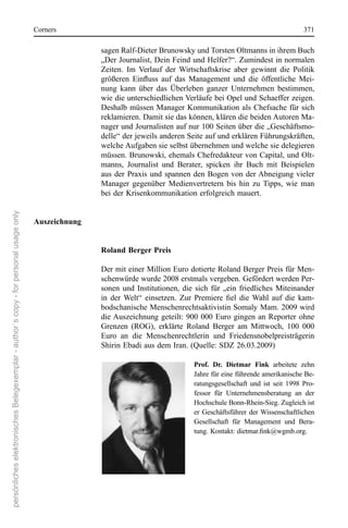 corners                                                                                  371

                                                                                                     sagen ralf-Dieter Brunowsky und Torsten oltmanns in ihrem Buch 
                                                                                                     „Der Journalist, Dein Feind und Helfer?“. Zumindest in normalen 
                                                                                                     Zeiten.  Im  Verlauf  der  Wirtschaftskrise  aber  gewinnt  die  Politik 
                                                                                                     größeren Einfluss auf das Management und die öffentliche Mei-
                                                                                                     nung  kann  über  das  Überleben  ganzer  Unternehmen  bestimmen, 
                                                                                                     wie die unterschiedlichen Verläufe bei opel und schaeffer zeigen. 
                                                                                                     Deshalb  müssen  Manager  Kommunikation  als  chefsache  für  sich 
                                                                                                     reklamieren. Damit sie das können, klären die beiden Autoren Ma-
                                                                                                     nager und Journalisten auf nur 100 seiten über die „Geschäftsmo-
                                                                                                     delle“ der jeweils anderen seite auf und erklären Führungskräften, 
                                                                                                     welche Aufgaben sie selbst übernehmen und welche sie delegieren 
                                                                                                     müssen. Brunowski, ehemals chefredakteur von capital, und olt-
                                                                                                     manns,  Journalist  und  Berater,  spicken  ihr  Buch  mit  Beispielen 
                                                                                                     aus  der  Praxis  und  spannen  den  Bogen  von  der Abneigung  vieler 
                                                                                                     Manager  gegenüber  Medienvertretern  bis  hin  zu  Tipps,  wie  man 
                                                                                                     bei der Krisenkommunikation erfolgreich mauert.
persönliches elektronisches Belegexemplar - author´s copy - for personal usage only




                                                                                      Auszeichnung


                                                                                                     Roland Berger Preis

                                                                                                     Der mit einer Million euro dotierte roland Berger Preis für Men-
                                                                                                     schenwürde wurde 2008 erstmals vergeben. Gefördert werden Per-
                                                                                                     sonen  und  Institutionen,  die  sich  für  „ein  friedliches  Miteinander 
                                                                                                     in der Welt“ einsetzen. Zur Premiere fiel die Wahl auf die kam-
                                                                                                     bodschanische Menschenrechtsaktivistin somaly Mam. 2009 wird 
                                                                                                     die Auszeichnung  geteilt:  900  000  euro  gingen  an  reporter  ohne 
                                                                                                     Grenzen  (roG),  erklärte  roland  Berger  am  Mittwoch,  100  000 
                                                                                                     euro  an  die  Menschenrechtlerin  und  Friedensnobelpreisträgerin 
                                                                                                     shirin ebadi aus dem Iran. (Quelle: sDZ 26.03.2009)

                                                                                                                                     Prof. Dr. Dietmar Fink  arbeitete  zehn 
                                                                                                                                     Jahre für eine führende amerikanische Be-
                                                                                                                                     ratungsgesellschaft  und  ist  seit  1998  Pro-
                                                                                                                                     fessor  für  Unternehmensberatung  an  der 
                                                                                                                                     Hochschule Bonn-rhein-sieg. Zugleich ist 
                                                                                                                                     er  Geschäftsführer  der Wissenschaftlichen 
                                                                                                                                     Gesellschaft  für  Management  und  Bera-
                                                                                                                                     tung. Kontakt: dietmar.fink@wgmb.org.
 