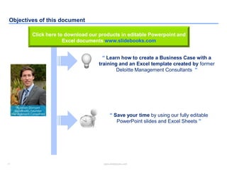 11 www.slidebooks.com11
Objectives of this document
“ Learn how to create a Business Case with a
training and an Excel template created by former
Deloitte Management Consultants ”
“ Save your time by using our fully editable
PowerPoint slides and Excel Sheets ”
Click here to download our products in editable Powerpoint and
Excel documents www.slidebooks.com
 