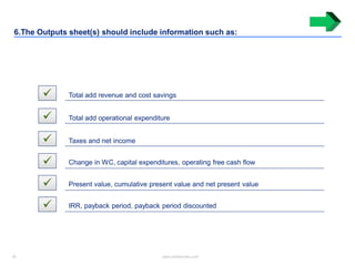 18 www.slidebooks.com18
6.The Outputs sheet(s) should include information such as:
 Total add revenue and cost savings
 Total add operational expenditure
 Taxes and net income
 Change in WC, capital expenditures, operating free cash flow
 Present value, cumulative present value and net present value
 IRR, payback period, payback period discounted
 