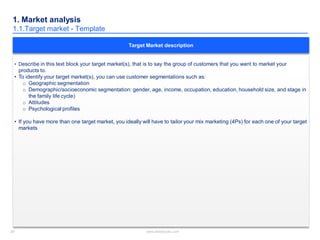 29 www.slidebooks.com29
1. Market analysis
1.1.Target market - Template
• Describe in this text block your target market(s), that is to say the group of customers that you want to market your
products to.
• To identify your target market(s), you can use customer segmentations such as:
o Geographic segmentation
o Demographic/socioeconomic segmentation: gender, age, income, occupation, education, household size, and stage in
the family life cycle)
o Attitudes
o Psychological profiles
• If you have more than one target market, you ideally will have to tailor your mix marketing (4Ps) for each one of your target
markets
Target Market description
 