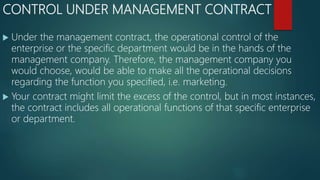 CONTROL UNDER MANAGEMENT CONTRACT
 Under the management contract, the operational control of the
enterprise or the specific department would be in the hands of the
management company. Therefore, the management company you
would choose, would be able to make all the operational decisions
regarding the function you specified, i.e. marketing.
 Your contract might limit the excess of the control, but in most instances,
the contract includes all operational functions of that specific enterprise
or department.
 