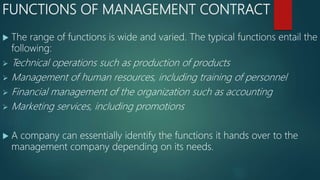 FUNCTIONS OF MANAGEMENT CONTRACT
 The range of functions is wide and varied. The typical functions entail the
following:
 Technical operations such as production of products
 Management of human resources, including training of personnel
 Financial management of the organization such as accounting
 Marketing services, including promotions
 A company can essentially identify the functions it hands over to the
management company depending on its needs.
 