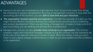 ADVANTAGES
 Having to do your own bookkeeping might take too much of your time away from things
like marketing or product development. By hiring a management company to look after the
accounting part of the business, you are able to save time and your resources.
 The organization receives expertise and experience. Consider the example of a start-up. You
might not be efficient in business finances, but instead know everything about marketing
and product development. When you are hiring a management company to take control of
your accounting, you are seeking out services from a professional.
 Management contract can also provide more continuity to an organization. The contract
company might have individual managers change during the contract, but the standards set
at the start of the deal will continue to remain in place. What this means is that you don’t
need to worry about change in performance or style, as you have spelled out the conditions
in the agreement.
 