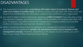 DISADVANTAGES
 The organization is essentially surrendering information about its products, finances and
other such matters to another entity. While the contract naturally deals with these issues and
requires full confidentiality, the information is still not only confined to your organization.
 you need to keep in mind overall issues regarding conflict of interest. If you are using a large
management company, you need to be aware of the possibility the company also deals with
your competitors. You want to ensure the management company resolves such possible
conflicts of interest with your business’ interests in mind.
 While it should be obvious from the definition of a management contract, it is worth
reminding how the agreement transfers the operational control of your business to the
management company. Therefore, depending on the clauses in your contract, you won’t
have a say in many of the things the function will do.
 