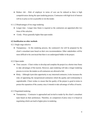 ● Reduce risk - Risk of employer in terms of cost can be reduced as there is high
competitiveness during the open tendering process. Contractors with high level of interest
will try to price as low as possible to win the tender.
4.1.1.2 Disadvantages of two stage tendering
● Longer time - Longer time frame is required as the contractors are appointed after two
times of the selection.
● Costly - Prices generally higher than open tender.
4.2 Justification on other methods
4.2.1 Single stage selective
● Transparency - In this tendering process, the contractor's list will be prepared by the
client’s consultant team based on their own recommendation. Other stakeholders will be
more difficult to be convinced that there is no undersigned bidder in the project.
4.2.2 Open tender
● Time concern - Client wishes to develop and complete the project in a shorter time frame
to take advantages of the tourists. However, open tendering will take a longer tendering
process to review the tenders as all contractors are allowed to bid.
● Risky - Although it provides opportunity to any interested contractor, it also increases the
risks of appointing the inexperienced contractors which the quality and workmanship is
unpredictable. Client wishes to ensure that the quality of the project is good in terms to
protect the reputation of the country since it intends to take advantage of influx of tourist.
4.2.3 Negotiated tendering
● Transparency - Contractor is approached and invited to tender by the client’s consultant
team based on their preferences. Therefore, no comparison of price since it is based on
negotiating which can lead to higher price in tendering.
9
 