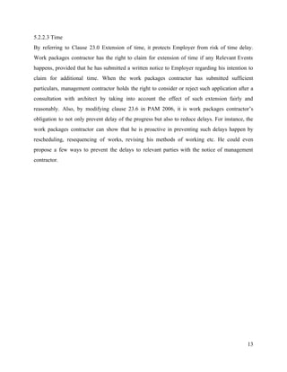 5.2.2.3 Time
By referring to Clause 23.0 Extension of time, it protects Employer from risk of time delay.
Work packages contractor has the right to claim for extension of time if any Relevant Events
happens, provided that he has submitted a written notice to Employer regarding his intention to
claim for additional time. When the work packages contractor has submitted sufficient
particulars, management contractor holds the right to consider or reject such application after a
consultation with architect by taking into account the effect of such extension fairly and
reasonably. Also, by modifying clause 23.6 in PAM 2006, it is work packages contractor’s
obligation to not only prevent delay of the progress but also to reduce delays. For instance, the
work packages contractor can show that he is proactive in preventing such delays happen by
rescheduling, resequencing of works, revising his methods of working etc. He could even
propose a few ways to prevent the delays to relevant parties with the notice of management
contractor.
13
 
