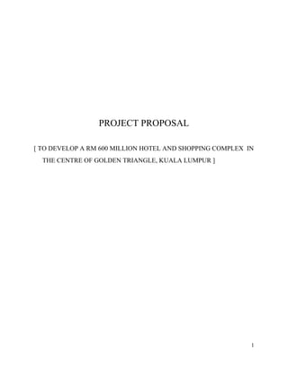 PROJECT PROPOSAL
[ TO DEVELOP A RM 600 MILLION HOTEL AND SHOPPING COMPLEX IN
THE CENTRE OF GOLDEN TRIANGLE, KUALA LUMPUR ]
1
 