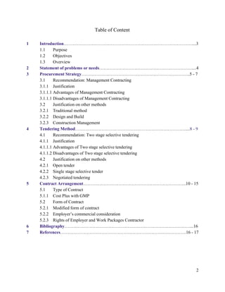 Table of Content
1 Introduction​……………………………………………………………………………....3
1.1 Purpose
1.2 Objectives
1.3 Overview
2 Statement of problems or needs​………………………………………………………....4
3 Procurement Strategy​………………………………………………………………..5 - 7
3.1 Recommendation: Management Contracting
3.1.1 Justification
3.1.1.1 Advantages of Management Contracting
3.1.1.1 Disadvantages of Management Contracting
3.2 Justification on other methods
3.2.1 Traditional method
3.2.2 Design and Build
3.2.3 Construction Management
4 Tendering Method​…………………………………………………………………....​8 - 9
4.1 Recommendation: Two stage selective tendering
4.1.1 Justification
4.1.1.1 Advantages of Two stage selective tendering
4.1.1.2 Disadvantages of Two stage selective tendering
4.2 Justification on other methods
4.2.1 Open tender
4.2.2 Single stage selective tender
4.2.3 Negotiated tendering
5 Contract Arrangement​…………………………………………………………….10 - 15
5.1 Type of Contract
5.1.1 Cost Plus with GMP
5.2 Form of Contract
5.2.1 Modified form of contract
5.2.2 Employer’s commercial consideration
5.2.3 Rights of Employer and Work Packages Contractor
6 Bibliography​…………………………………………………………….……………....16
7 References​…………………………………………………………….…………….16 - 17
2
 
