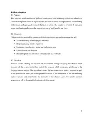 1.0 Introduction
1.1 Purpose
This proposal which contains the preferred procurement route, tendering method and selection of
contract arrangement serves as a guidance for the client to obtain a comprehensive understanding
on the issues and appropriate routes to be taken to achieve the objectives of client. It includes a
strong justification and reasoned argument in terms of both benefits and risks.
1.2 Objectives
Objective of this proposal focuses on method of selecting an appropriate strategy that will:
● Assist in securing planned project outcomes
● Help in achieving client’s objectives
● Reduce the risk of project period and budget overruns
● Reduce contractual disputes
● Plan appropriate risk allocation between client and contractor
1.3 Overview
Various factors affecting the decision of procurement strategy including the client’s major
concern will be covered in the first part of this proposal which serves as a good route in the
decision-making process. The second part covers the best procurement strategy proposed as well
as the justification. Third part of the proposal consists of the information of the best tendering
method selected and importantly, the rationale of the choices. Also, the suitable contract
arrangement will be discussed in fourth part of the proposal.
3
 