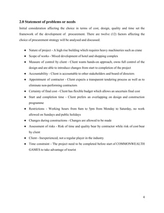 2.0 Statement of problems or needs
Initial consideration affecting the choice in terms of cost, design, quality and time set the
framework of the development of procurement. There are twelve (12) factors affecting the
choice of procurement strategy will be analysed and discussed.
● Nature of project - A high rise building which requires heavy machineries such as crane
● Scope of works - Mixed development of hotel and shopping complex
● Measure of control by client - Client wants hands-on approach, owns full control of the
design and are able to introduce changes from start to completion of the project
● Accountability - Client is accountable to other stakeholders and board of directors
● Appointment of contractor - Client expects a transparent tendering process as well as to
eliminate non-performing contractors
● Certainty of final cost - Client has flexible budget which allows an uncertain final cost
● Start and completion time - Client prefers an overlapping on design and construction
programme
● Restrictions - Working hours from 8am to 5pm from Monday to Saturday, no work
allowed on Sundays and public holidays
● Changes during constructions - Changes are allowed to be made
● Assessment of risks - Risk of time and quality bear by contractor while risk of cost bear
by client
● Client - Inexperienced, not a regular player in the industry
● Time constraint - The project need to be completed before start of COMMONWEALTH
GAMES to take advantage of tourist
4
 