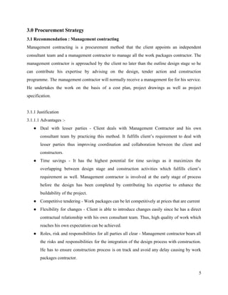 3.0 Procurement Strategy
3.1 Recommendation : Management contracting
Management contracting is a procurement method that the client appoints an independent
consultant team and a management contractor to manage all the work packages contractor. The
management contractor is approached by the client no later than the outline design stage so he
can contribute his expertise by advising on the design, tender action and construction
programme. The management contractor will normally receive a management fee for his service.
He undertakes the work on the basis of a cost plan, project drawings as well as project
specification.
3.1.1 Justification
3.1.1.1 Advantages :-
● Deal with lesser parties - Client deals with Management Contractor and his own
consultant team by practicing this method. It fulfills client’s requirement to deal with
lesser parties thus improving coordination and collaboration between the client and
constructors.
● Time savings - It has the highest potential for time savings as it maximizes the
overlapping between design stage and construction activities which fulfills client’s
requirement as well. Management contractor is involved at the early stage of process
before the design has been completed by contributing his expertise to enhance the
buildability of the project.
● Competitive tendering - Work packages can be let competitively at prices that are current
● Flexibility for changes - Client is able to introduce changes easily since he has a direct
contractual relationship with his own consultant team. Thus, high quality of work which
reaches his own expectation can be achieved.
● Roles, risk and responsibilities for all parties all clear - Management contractor bears all
the risks and responsibilities for the integration of the design process with construction.
He has to ensure construction process is on track and avoid any delay causing by work
packages contractor.
5
 