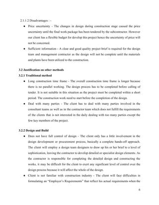 2.1.1.2 Disadvantages : -
● Price uncertainty - The changes in design during construction stage caused the price
uncertainty until the final work package has been tendered by the subcontractor. However
our client has a flexible budget for develop this project hence the uncertainty of price will
not be concerned.
● Sufficient information - A clear and good quality project brief is required for the design
team and management contractor as the design will not be complete until the materials
and plants have been utilized to the construction.
3.2 Justification on other methods
3.2.1 Traditional method
● Long construction time frame - The overall construction time frame is longer because
there is no parallel working. The design process has to be completed before calling of
tender. It is not suitable in this situation as the project must be completed within a short
period. The construction work need to start before the completion of the design.
● Deal with many parties - The client has to deal with many parties involved in the
consultant teams as well as in the contractor team which does not fulfill the requirements
of the clients that is not interested in the daily dealing with too many parties except the
few key members of the project.
3.2.2 Design and Build
● Does not have full control of design - The client only has a little involvement in the
design development or procurement process, basically a complete hands-off approach.
The client will employ a design team designers to draw up his or her brief to a level of
sophistication, leaving the contractor to develop detailed or specialist design elements. ​As
the contractor is responsible for completing the detailed design and constructing the
works, it may be difficult for the client to exert any significant level of control over the
design process because it will affect the whole of the design.
● Client is not familiar with construction industry - The client will face difficulties in
formulating an “Employer’s Requirements” that reflect his actual requirements when the
6
 