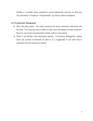 building is eventually being completed to ensure high-quality outcomes are delivered.
Any uncertainty in “Employer’s Requirements” may lead to claims and disputes.
3.2.3 Construction Management
● Deal with many parties - ​The trades contractors has direct contractual relationship with
the client. This mean the client is liable to settle issues and disputes of trade contractors.
However, our client is not interested in dealing with too many parties.
● Client is not familiar with construction industry - ​Construction Management requires
direct and constant involvement of client so it is inapplicable to our client who is
unfamiliar with the construction industry.
7
 