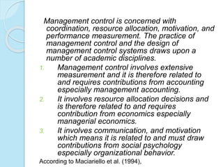Management control is concerned with
coordination, resource allocation, motivation, and
performance measurement. The practice of
management control and the design of
management control systems draws upon a
number of academic disciplines.
1. Management control involves extensive
measurement and it is therefore related to
and requires contributions from accounting
especially management accounting.
2. It involves resource allocation decisions and
is therefore related to and requires
contribution from economics especially
managerial economics.
3. It involves communication, and motivation
which means it is related to and must draw
contributions from social psychology
especially organizational behavior.
According to Maciariello et al. (1994),
 