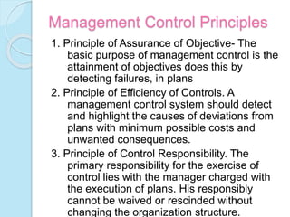 Management Control Principles
1. Principle of Assurance of Objective- The
basic purpose of management control is the
attainment of objectives does this by
detecting failures, in plans
2. Principle of Efficiency of Controls. A
management control system should detect
and highlight the causes of deviations from
plans with minimum possible costs and
unwanted consequences.
3. Principle of Control Responsibility. The
primary responsibility for the exercise of
control lies with the manager charged with
the execution of plans. His responsibly
cannot be waived or rescinded without
changing the organization structure.
 