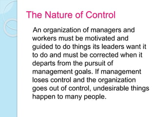 The Nature of Control
An organization of managers and
workers must be motivated and
guided to do things its leaders want it
to do and must be corrected when it
departs from the pursuit of
management goals. If management
loses control and the organization
goes out of control, undesirable things
happen to many people.
 