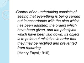-Control of an undertaking consists of
seeing that everything is being carried
out in accordance with the plan which
has been adopted, the orders which
have been given, and the principles
which have been laid down. Its object
is to point out mistakes in order that
they may be rectified and prevented
from recurring
(Henry Fayol,1916)
 
