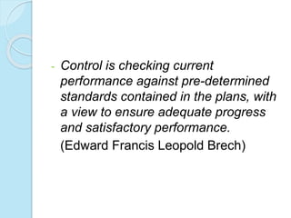 - Control is checking current
performance against pre-determined
standards contained in the plans, with
a view to ensure adequate progress
and satisfactory performance.
(Edward Francis Leopold Brech)
 