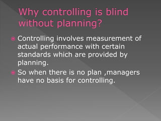  Controlling involves measurement of
actual performance with certain
standards which are provided by
planning.
 So when there is no plan ,managers
have no basis for controlling.
 