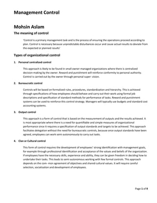 Page 1 of 9
Management Control
Mohsin Aslam
The meaning of control
‘Control is a primary management task and is the process of ensuring the operations proceed according to
plan. Control is necessary because unpredictable disturbances occur and cause actual results to deviate from
the expected or planned results’
Types of organizational control
1. Personal centralized control
This approach is likely to be found in small owner-managed organizations where there is centralized
decision-making by the owner. Reward and punishment will reinforce conformity to personal authority.
Control is carried out by the owner through personal super- vision.
2. Bureaucratic control
Controls will be based on formalized rules, procedures, standardization and hierarchy. This is achieved
through speciﬁcations of how employees should behave and carry out their work using formal job
descriptions and speciﬁcation of standard methods for performance of tasks. Reward and punishment
systems can be used to reinforce this control strategy. Managers will typically use budgets and standard cost
accounting systems.
3. Output control
This approach is a form of control that is based on the measurement of outputs and the results achieved. It
is most appropriate where there is a need for quantiﬁable and simple measures of organizational
performance since it requires a speciﬁcation of output standards and targets to be achieved. This approach
facilitates delegation without the need for bureaucratic controls, because once output standards have been
agreed, employees can work semi-autonomously to carry out tasks.
4. Clan or Cultural control
This form of control requires the development of employees’ strong identiﬁcation with management goals,
for example through professional identiﬁcation and acceptance of the values and beliefs of the organization.
If employees have the necessary skills, experience and ability, they can be given freedom in deciding how to
undertake their tasks. This leads to semi-autonomous working with few formal controls. This approach
depends on the com- mon agreement of objectives and shared cultural values. It will require careful
selection, socialization and development of employees.
 
