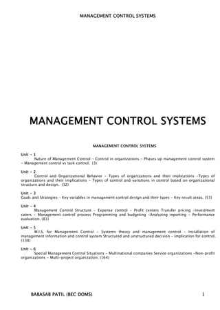 MANAGEMENT CONTROL SYSTEMS




    MANAGEMENT CONTROL SYSTEMS

                                       MANAGEMENT CONTROL SYSTEMS

Unit - 1
       Nature of Management Control - Control in organizations - Phases op management control system
- Management control vs task control. (3)

Unit - 2
       Control and Organizational Behavior - Types of organizations and their implications -Types of
organizations and their implications - Types of control and variations in control based on organizational
structure and design. (32)

Unit - 3
Goals and Strategies - Key variables in management control design and their types - Key result areas. (53)

Unit - 4
        Management Control Structure - Expense control - Profit centers Transfer pricing -Investment
caters - Management control process Programming and budgeting -Analyzing reporting - Performance
evaluation. (83)

Unit - 5
       M.I.S. for Management Control - Systems theory and management control - Installation of
management information and control system Structured and unstructured decision - Implication for control.
(138)

Unit - 6
       Special Management Control Situations - Multinational companies Service organizations -Non-profit
organizations - Multi-project organization. (164)




     BABASAB PATIL (BEC DOMS)                                                                       1
 