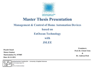 Master Thesis Presentation
             Management & Control of Home Automation Devices
                               based on
                          EnOcean Technology
                                  with
                                JSLEE
                                                             Examiners:
Piyush Chand                                            Prof. Dr. Ulrich Trick
Master Student                                                    &
Matriculation No. 937005                                  Dr. Andreas Pech
Date: 01-11-2011
 
