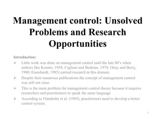 Management control: Unsolved
Problems and Research
Opportunities
Introduction:
 Little work was done on management control until the late 80’s when
authors like Koontz, 1958; Ciglioni and Bedeian, 1974; Otiey and Berry,
1980; Eisenhardt, 1985) carried research in this domain.
 Despite their numerous publications the concept of management control
was still not clear.
 This is the main problem for management control theory because it requires
researchers and practitioners to speak the same language
 According to Flamholtz et al. (1985), practitioners need to develop a better
control system.
1
 