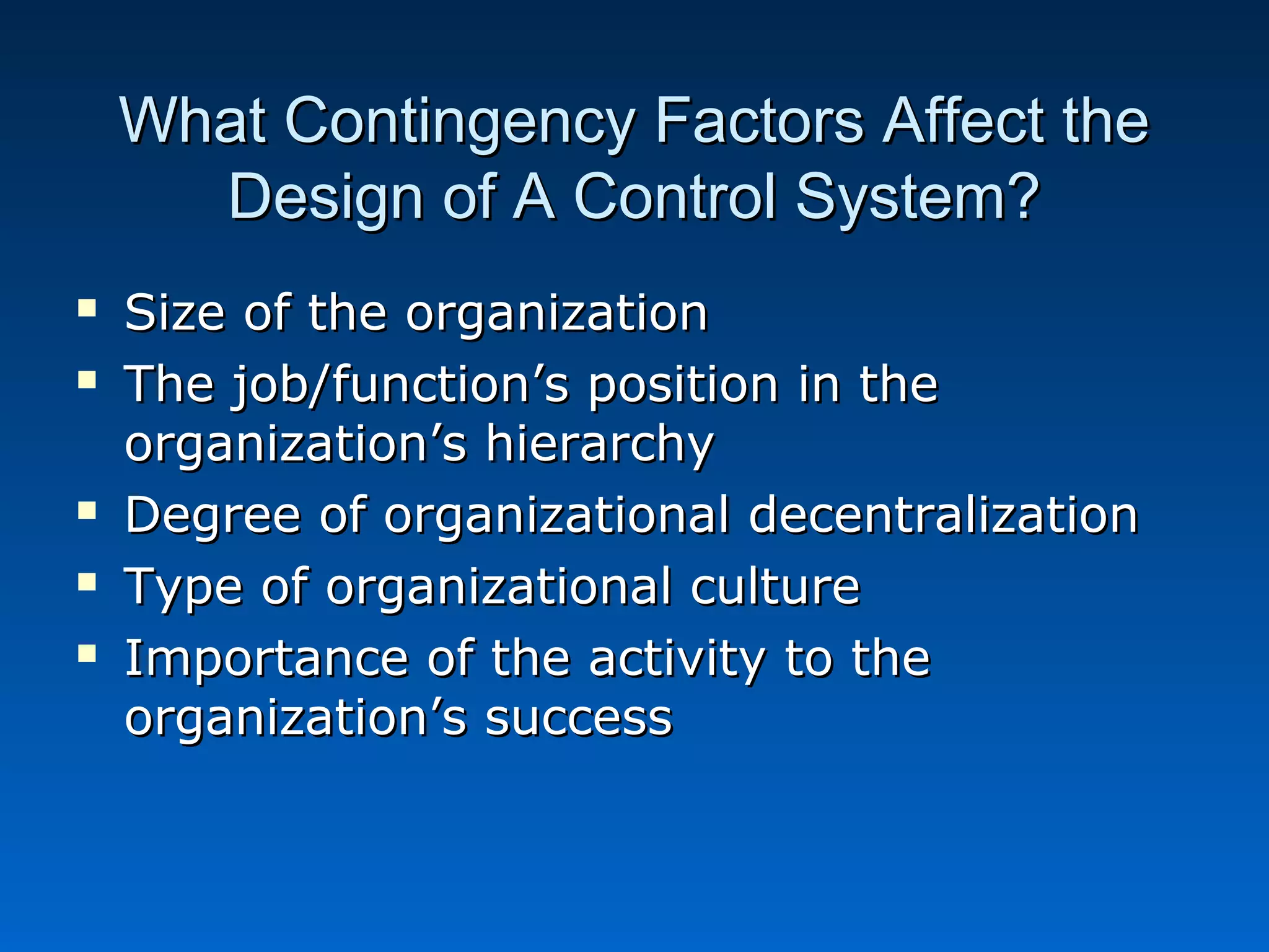 What Contingency Factors Affect theWhat Contingency Factors Affect the
Design of A Control System?Design of A Control System?
 Size of the organizationSize of the organization
 The job/function’s position in theThe job/function’s position in the
organization’s hierarchyorganization’s hierarchy
 Degree of organizational decentralizationDegree of organizational decentralization
 Type of organizational cultureType of organizational culture
 Importance of the activity to theImportance of the activity to the
organization’s successorganization’s success
 