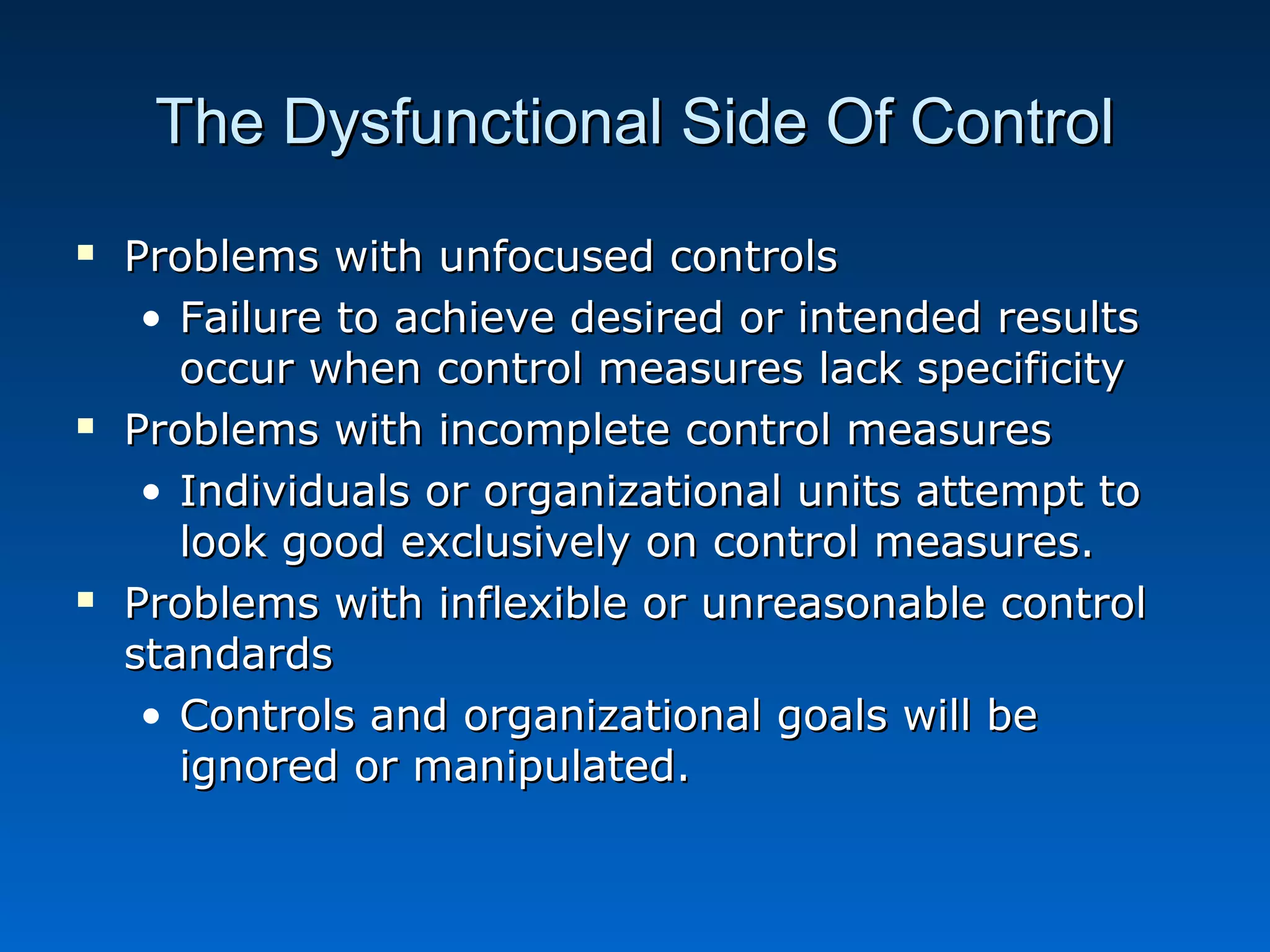 The Dysfunctional Side Of ControlThe Dysfunctional Side Of Control
 Problems with unfocused controlsProblems with unfocused controls
• Failure to achieve desired or intended resultsFailure to achieve desired or intended results
occur when control measures lack specificityoccur when control measures lack specificity
 Problems with incomplete control measuresProblems with incomplete control measures
• Individuals or organizational units attempt toIndividuals or organizational units attempt to
look good exclusively on control measures.look good exclusively on control measures.
 Problems with inflexible or unreasonable controlProblems with inflexible or unreasonable control
standardsstandards
• Controls and organizational goals will beControls and organizational goals will be
ignored or manipulated.ignored or manipulated.
 