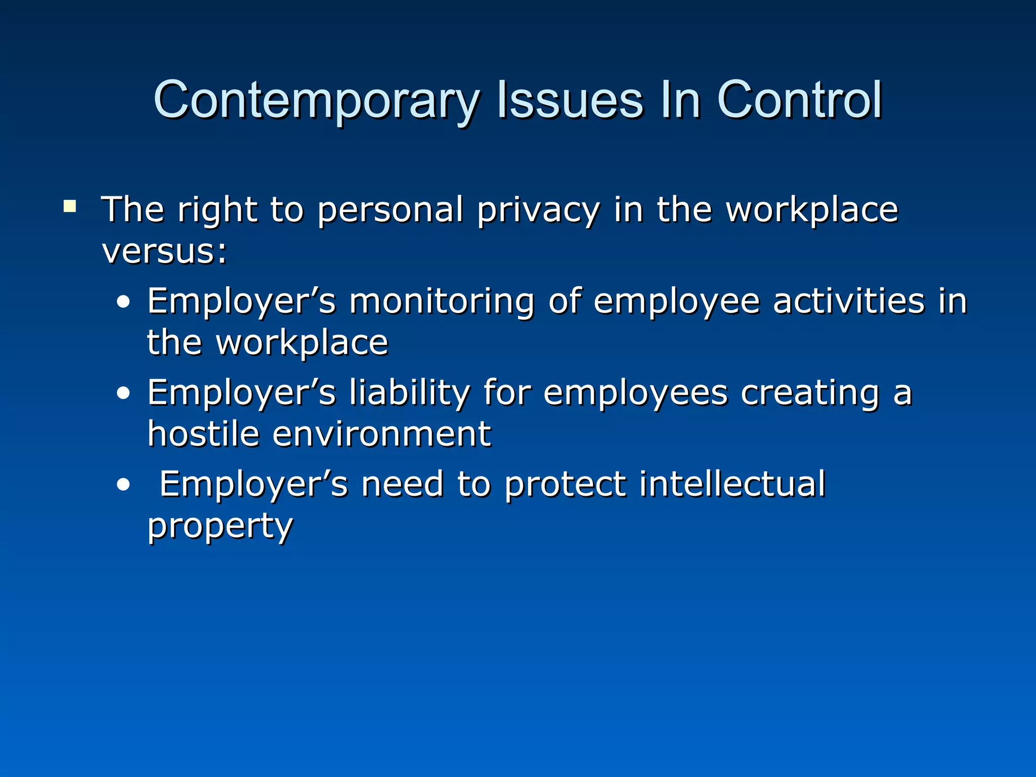 Contemporary Issues In ControlContemporary Issues In Control
 The right to personal privacy in the workplaceThe right to personal privacy in the workplace
versus:versus:
• Employer’s monitoring of employee activities inEmployer’s monitoring of employee activities in
the workplacethe workplace
• Employer’s liability for employees creating aEmployer’s liability for employees creating a
hostile environmenthostile environment
• Employer’s need to protect intellectualEmployer’s need to protect intellectual
propertyproperty
 