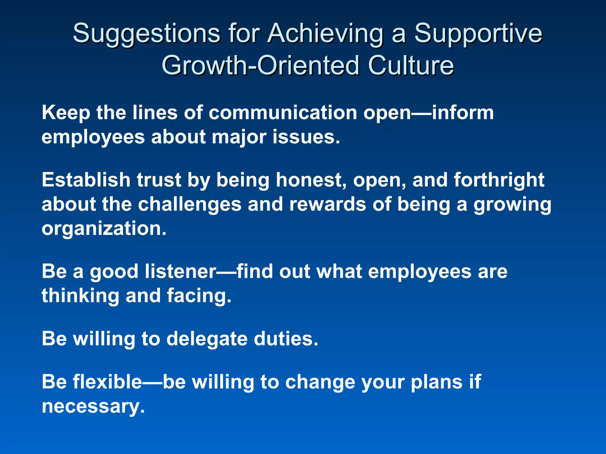 Suggestions for Achieving a SupportiveSuggestions for Achieving a Supportive
Growth-Oriented CultureGrowth-Oriented Culture
Keep the lines of communication open—inform
employees about major issues.
Establish trust by being honest, open, and forthright
about the challenges and rewards of being a growing
organization.
Be a good listener—find out what employees are
thinking and facing.
Be willing to delegate duties.
Be flexible—be willing to change your plans if
necessary.
 