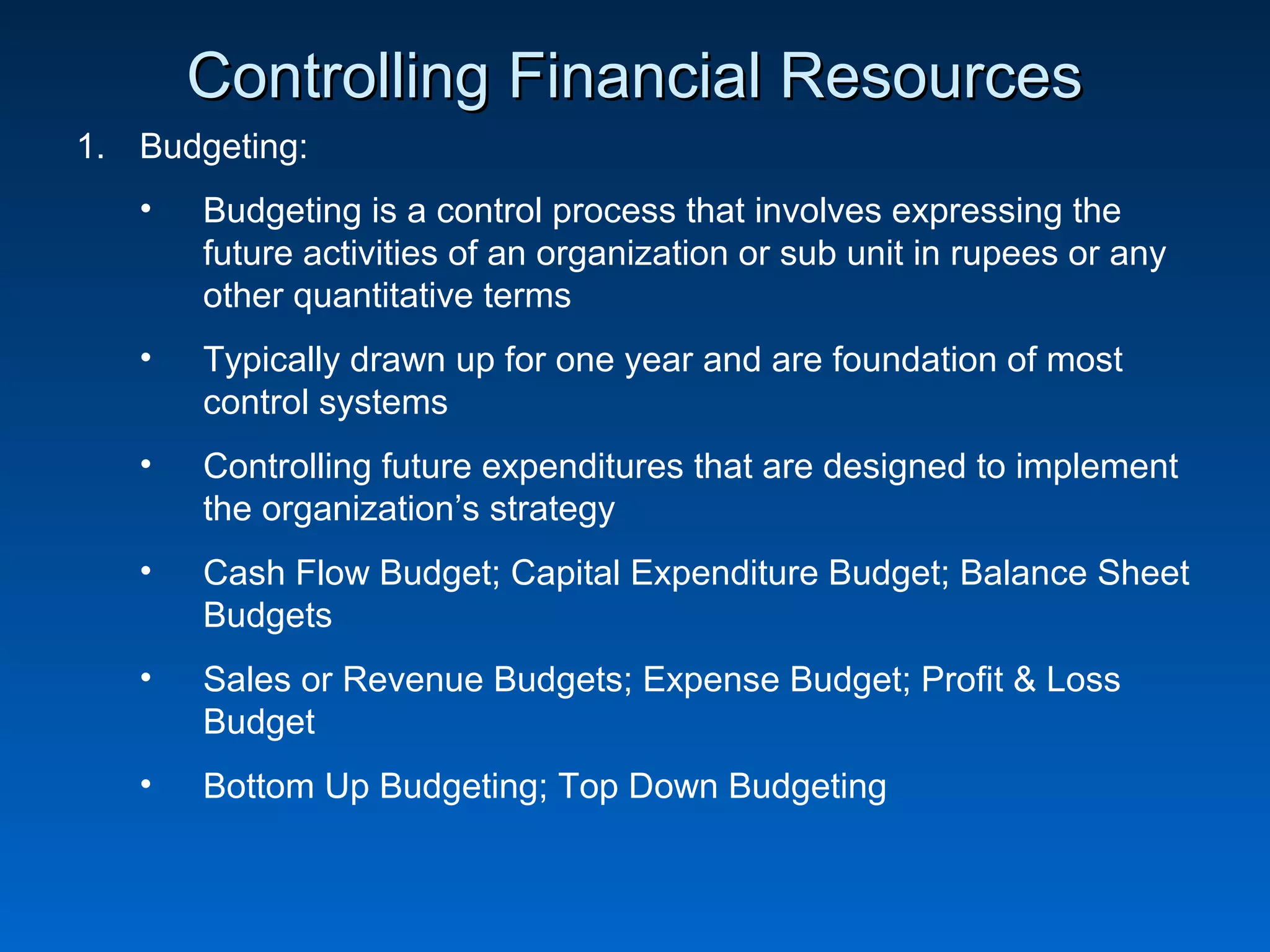 Controlling Financial ResourcesControlling Financial Resources
1. Budgeting:
• Budgeting is a control process that involves expressing the
future activities of an organization or sub unit in rupees or any
other quantitative terms
• Typically drawn up for one year and are foundation of most
control systems
• Controlling future expenditures that are designed to implement
the organization’s strategy
• Cash Flow Budget; Capital Expenditure Budget; Balance Sheet
Budgets
• Sales or Revenue Budgets; Expense Budget; Profit & Loss
Budget
• Bottom Up Budgeting; Top Down Budgeting
 