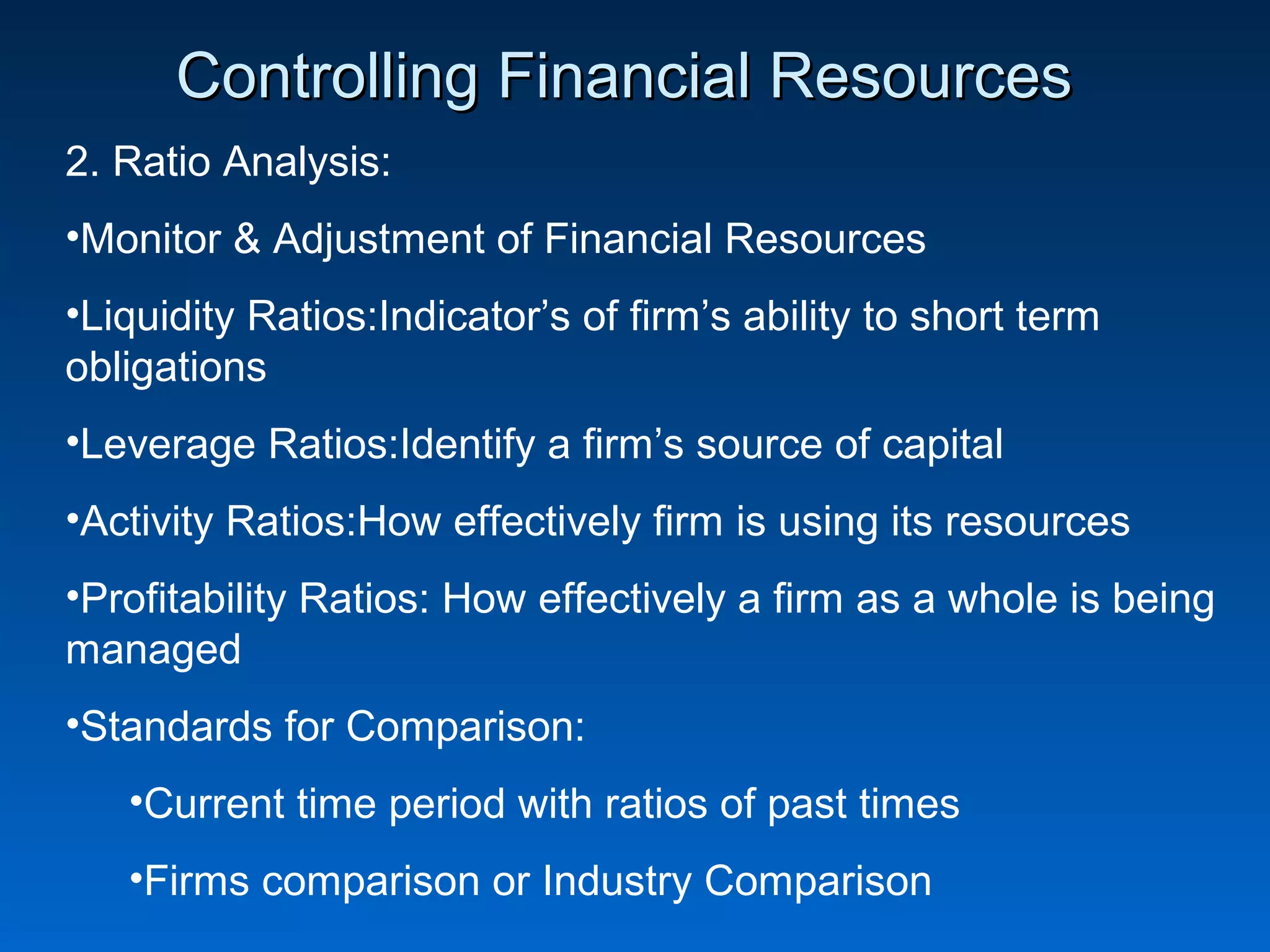 Controlling Financial ResourcesControlling Financial Resources
2. Ratio Analysis:
•Monitor & Adjustment of Financial Resources
•Liquidity Ratios:Indicator’s of firm’s ability to short term
obligations
•Leverage Ratios:Identify a firm’s source of capital
•Activity Ratios:How effectively firm is using its resources
•Profitability Ratios: How effectively a firm as a whole is being
managed
•Standards for Comparison:
•Current time period with ratios of past times
•Firms comparison or Industry Comparison
 