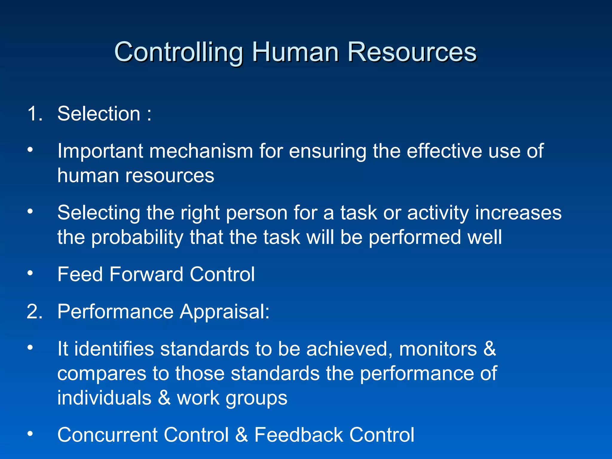 Controlling Human ResourcesControlling Human Resources
1. Selection :
• Important mechanism for ensuring the effective use of
human resources
• Selecting the right person for a task or activity increases
the probability that the task will be performed well
• Feed Forward Control
2. Performance Appraisal:
• It identifies standards to be achieved, monitors &
compares to those standards the performance of
individuals & work groups
• Concurrent Control & Feedback Control
 