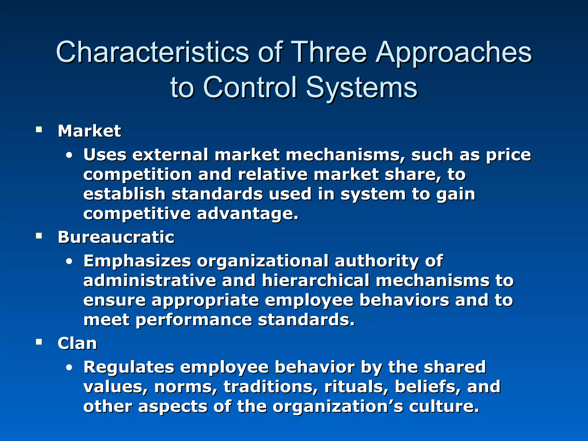 Characteristics of Three ApproachesCharacteristics of Three Approaches
to Control Systemsto Control Systems
 MarketMarket
• Uses external market mechanisms, such as priceUses external market mechanisms, such as price
competition and relative market share, tocompetition and relative market share, to
establish standards used in system to gainestablish standards used in system to gain
competitive advantage.competitive advantage.
 BureaucraticBureaucratic
• Emphasizes organizational authority ofEmphasizes organizational authority of
administrative and hierarchical mechanisms toadministrative and hierarchical mechanisms to
ensure appropriate employee behaviors and toensure appropriate employee behaviors and to
meet performance standards.meet performance standards.
 ClanClan
• Regulates employee behavior by the sharedRegulates employee behavior by the shared
values, norms, traditions, rituals, beliefs, andvalues, norms, traditions, rituals, beliefs, and
other aspects of the organization’s culture.other aspects of the organization’s culture.
 
