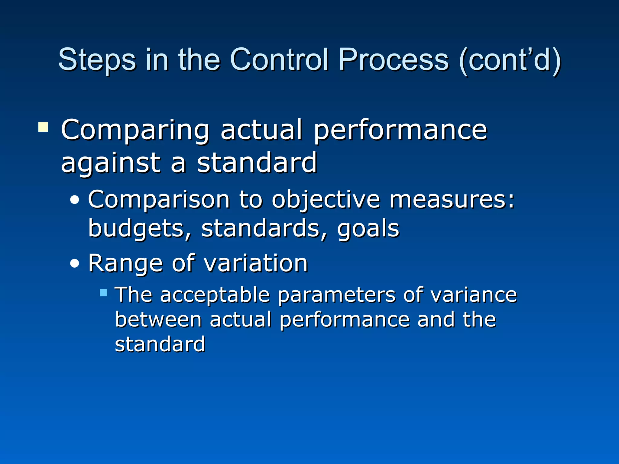 Steps in the Control Process (cont’d)Steps in the Control Process (cont’d)
 Comparing actual performanceComparing actual performance
against a standardagainst a standard
• Comparison to objective measures:Comparison to objective measures:
budgets, standards, goalsbudgets, standards, goals
• Range of variationRange of variation
 The acceptable parameters of varianceThe acceptable parameters of variance
between actual performance and thebetween actual performance and the
standardstandard
 