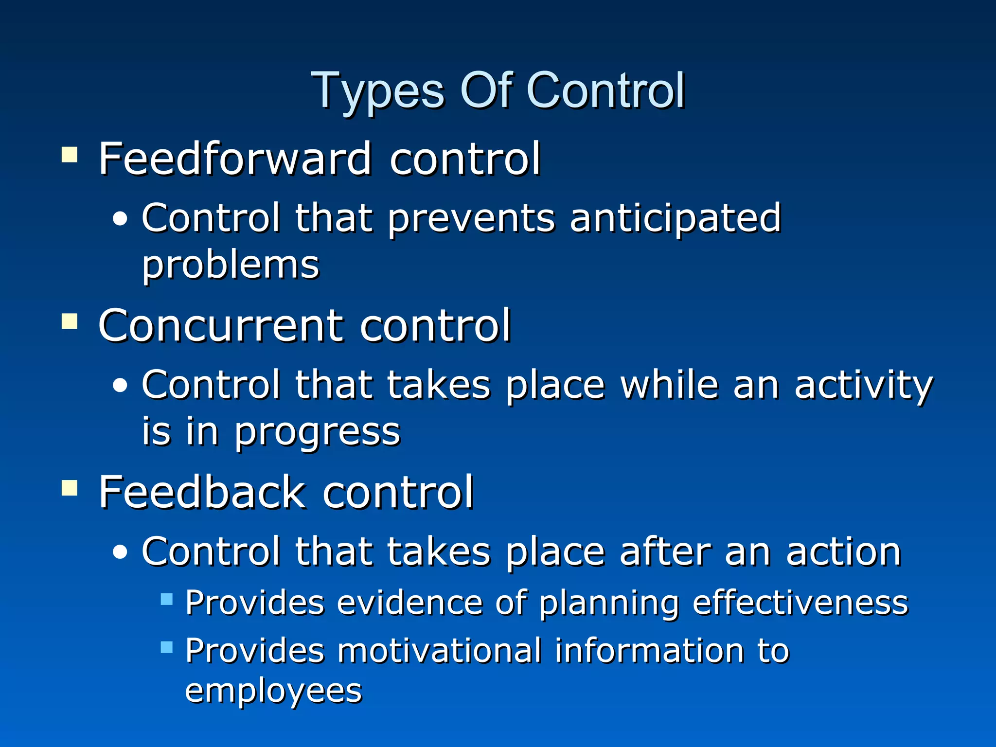 Types Of ControlTypes Of Control
 Feedforward controlFeedforward control
• Control that prevents anticipatedControl that prevents anticipated
problemsproblems
 Concurrent controlConcurrent control
• Control that takes place while an activityControl that takes place while an activity
is in progressis in progress
 Feedback controlFeedback control
• Control that takes place after an actionControl that takes place after an action
 Provides evidence of planning effectivenessProvides evidence of planning effectiveness
 Provides motivational information toProvides motivational information to
employeesemployees
 