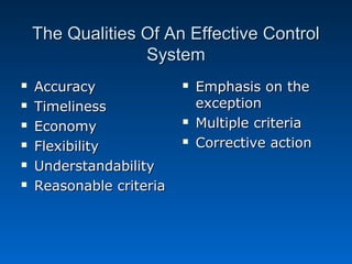 The Qualities Of An Effective ControlThe Qualities Of An Effective Control
SystemSystem
 AccuracyAccuracy
 TimelinessTimeliness
 EconomyEconomy
 FlexibilityFlexibility
 UnderstandabilityUnderstandability
 Reasonable criteriaReasonable criteria
 Emphasis on theEmphasis on the
exceptionexception
 Multiple criteriaMultiple criteria
 Corrective actionCorrective action
 