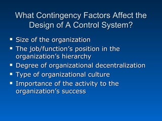 What Contingency Factors Affect theWhat Contingency Factors Affect the
Design of A Control System?Design of A Control System?
 Size of the organizationSize of the organization
 The job/function’s position in theThe job/function’s position in the
organization’s hierarchyorganization’s hierarchy
 Degree of organizational decentralizationDegree of organizational decentralization
 Type of organizational cultureType of organizational culture
 Importance of the activity to theImportance of the activity to the
organization’s successorganization’s success
 