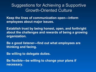 Suggestions for Achieving a SupportiveSuggestions for Achieving a Supportive
Growth-Oriented CultureGrowth-Oriented Culture
Keep the lines of communication open—inform
employees about major issues.
Establish trust by being honest, open, and forthright
about the challenges and rewards of being a growing
organization.
Be a good listener—find out what employees are
thinking and facing.
Be willing to delegate duties.
Be flexible—be willing to change your plans if
necessary.
 