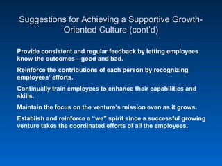 Suggestions for Achieving a Supportive Growth-Suggestions for Achieving a Supportive Growth-
Oriented Culture (cont’d)Oriented Culture (cont’d)
Provide consistent and regular feedback by letting employees
know the outcomes—good and bad.
Reinforce the contributions of each person by recognizing
employees’ efforts.
Continually train employees to enhance their capabilities and
skills.
Maintain the focus on the venture’s mission even as it grows.
Establish and reinforce a “we” spirit since a successful growing
venture takes the coordinated efforts of all the employees.
 