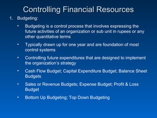 Controlling Financial ResourcesControlling Financial Resources
1. Budgeting:
• Budgeting is a control process that involves expressing the
future activities of an organization or sub unit in rupees or any
other quantitative terms
• Typically drawn up for one year and are foundation of most
control systems
• Controlling future expenditures that are designed to implement
the organization’s strategy
• Cash Flow Budget; Capital Expenditure Budget; Balance Sheet
Budgets
• Sales or Revenue Budgets; Expense Budget; Profit & Loss
Budget
• Bottom Up Budgeting; Top Down Budgeting
 