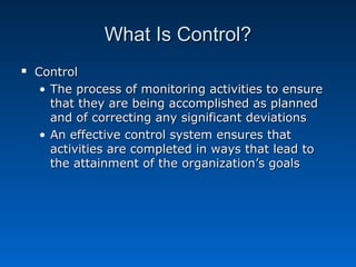 What Is Control?What Is Control?
 ControlControl
• The process of monitoring activities to ensureThe process of monitoring activities to ensure
that they are being accomplished as plannedthat they are being accomplished as planned
and of correcting any significant deviationsand of correcting any significant deviations
• An effective control system ensures thatAn effective control system ensures that
activities are completed in ways that lead toactivities are completed in ways that lead to
the attainment of the organization’s goalsthe attainment of the organization’s goals
 