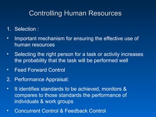 Controlling Human ResourcesControlling Human Resources
1. Selection :
• Important mechanism for ensuring the effective use of
human resources
• Selecting the right person for a task or activity increases
the probability that the task will be performed well
• Feed Forward Control
2. Performance Appraisal:
• It identifies standards to be achieved, monitors &
compares to those standards the performance of
individuals & work groups
• Concurrent Control & Feedback Control
 