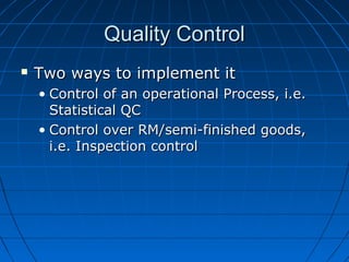 Quality ControlQuality Control
 Two ways to implement itTwo ways to implement it
• Control of an operational Process, i.e.Control of an operational Process, i.e.
Statistical QCStatistical QC
• Control over RM/semi-finished goods,Control over RM/semi-finished goods,
i.e. Inspection controli.e. Inspection control
 