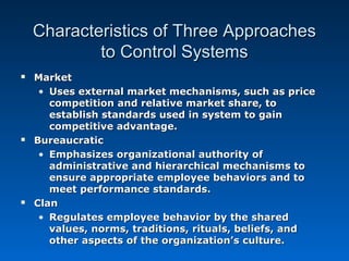 Characteristics of Three ApproachesCharacteristics of Three Approaches
to Control Systemsto Control Systems
 MarketMarket
• Uses external market mechanisms, such as priceUses external market mechanisms, such as price
competition and relative market share, tocompetition and relative market share, to
establish standards used in system to gainestablish standards used in system to gain
competitive advantage.competitive advantage.
 BureaucraticBureaucratic
• Emphasizes organizational authority ofEmphasizes organizational authority of
administrative and hierarchical mechanisms toadministrative and hierarchical mechanisms to
ensure appropriate employee behaviors and toensure appropriate employee behaviors and to
meet performance standards.meet performance standards.
 ClanClan
• Regulates employee behavior by the sharedRegulates employee behavior by the shared
values, norms, traditions, rituals, beliefs, andvalues, norms, traditions, rituals, beliefs, and
other aspects of the organization’s culture.other aspects of the organization’s culture.
 